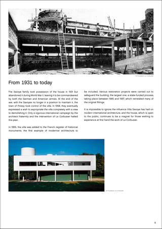6
From 1931 to today
The Savoye family took possession of the house in 1931 but
abandoned it during World War II, leaving it to be commandeered
by both the German and American armies. At the end of the
war, with the Savoyes no longer in a position to maintain it, the
town of Poissy took control of the villa. In 1958, they eventually
expressed a wish to expropriate the villa completely with a view
to demolishing it. Only a vigorous international campaign by the
architect fraternity and the intervention of Le Corbusier halted
this plan.
In 1965, the villa was added to the French register of historical
monuments, the first example of modernist architecture to
be included. Various restoration projects were carried out to
safeguard the building, the largest one, a state-funded process,
taking place between 1985 and 1997, which reinstated many of
the original fittings.
It is impossible to ignore the influence Villa Savoye has had on
modern international architecture, and the house, which is open
to the public, continues to be a magnet for those wishing to
experience at first hand the work of Le Corbusier.
© Fondation Le Corbusier
© Fondation Le Corbusier
 