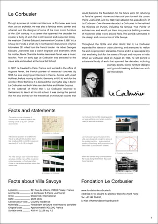 7
Facts and statements
Le Corbusier
Though a pioneer of modern architecture, Le Corbusier was more
than just an architect. He was also a famous writer, painter and
urbanist, and the designer of some of the most iconic furniture
of the 20th century. In a career that spanned five decades he
created a body of work that is still revered and respected today.
He was born Charles-Édouard Jeanneret on October 6, 1887 in La
Chaux-de-Fonds, a small city in northwestern Switzerland only five
kilometers (3.1 miles) from the French border. His father, Georges
Edouard Jeanneret, was a watch engraver and enameller, while
his mother, Marie Charlotte Amélie Jeanneret-Perret, was a music
teacher. From an early age Le Corbusier was attracted to the
visual arts and studied at the local Art School.
In 1907, he traveled to Paris, France, and worked in the office of
Auguste Perret, the French pioneer of reinforced concrete. By
1908, he was studying architecture in Vienna, Austria, with Josef
Hoffman, before moving to Berlin, Germany, in 1910 to work for the
architect Peter Behrens. It is believed that during his stay in Berlin
Le Corbusier met both Mies van der Rohe and Walter Gropius.
At the outbreak of World War I, Le Corbusier returned to
Switzerland to teach at his old school. It was during this period
that he also worked on the theoretical architectural studies that
would become the foundation for his future work. On returning
to Paris he opened his own architectural practice with his cousin
Pierre Jeanneret, and by 1920 had adopted his pseudonym of
Le Corbusier. Over the next decade, Le Corbusier further refined
his theories on Purism, including his famous ‘Five Points’ of
architecture, and would put them into practice building a series
of modernist villas in and around Paris. This period culminated in
the design and construction of Villa Savoye.
Throughout the 1930s and after World War II, Le Corbusier
expanded his ideas on urban planning, and attempted to realize
his work on projects in Marseilles, France and in a new capital city
that was being built for the states of Punjab and Haryana in India.
When Le Corbusier died on August 27, 1965, he left behind a
substantial body of work that spanned five decades, including
journals, books, iconic furniture designs
and ground-breaking architecture such
as Villa Savoye.
© Fondation Le Corbusier
The semi-circular driveway is
constructed to exactly match the
turning circle of a 1927 Citroën
automobile.
© Fondation Le Corbusier
Villa Savoye appears to be lifted into
the air by 15 cylindrical pillars. Each
has a radius of 30 cm (11.8 inches) and
reaches 2.87 m (9.5 ft.) in height.
© Fondation Le Corbusier
Le Corbusier termed the hanging garden
an ‘open air living room’ which could be
used for summer receptions.
© Fondation Le Corbusier
When the German army commandeered
the house during World War II, they used
it as a hay store.
© Fondation Le Corbusier
The Villa Savoye uses horizontal ribbon
windows. Unlike many of his modernist
contemporaries, Le Corbusier often
chose to use timber windows rather than
metal ones.
© Fondation Le Corbusier
Le Corbusier’s ground plan for the
villa was designed using the ratios of
the golden section - a geometrical
system of harmony and proportion first
described by the ancient Greeks.
.
Facts about Villa Savoye
Location:........................... 82, Rue de Villiers, 78300 Poissy, France
Architects:........................ Le Corbusier & Pierre Jeanneret
Style:................................... Modernist, International
Date: .................................. 1928-1931
Construction type:..... Country residence
Materials:.......................... Post/beam structure in reinforced concrete
Original cost:................. Approximately 900,000 Francs
Surface area:................. 408 m2
(1,138 sq. ft.)
Fondation Le Corbusier
www.fondationlecorbusier.fr
Address: 8-10, square du Docteur Blanche 75016 Paris;
Tel: +33 142 884153;
E-mail: info@fondationlecorbusier.fr
 