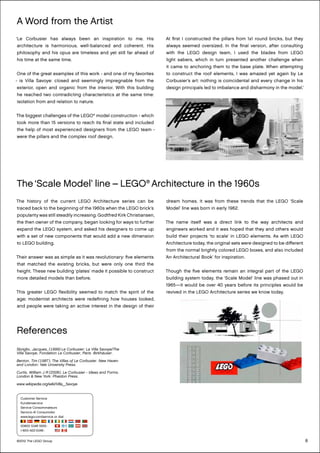 8
‘Le Corbusier has always been an inspiration to me. His
architecture is harmonious, well-balanced and coherent. His
philosophy and his opus are timeless and yet still far ahead of
his time at the same time.
One of the great examples of this work - and one of my favorites
- is Villa Savoye: closed and seemingly impregnable from the
exterior, open and organic from the interior. With this building
he reached two contradicting characteristics at the same time:
isolation from and relation to nature.
The biggest challenges of the LEGO®
model construction - which
took more than 15 versions to reach its final state and included
the help of most experienced designers from the LEGO team -
were the pillars and the complex roof design.
At first I constructed the pillars from 1x1 round bricks, but they
always seemed oversized. In the final version, after consulting
with the LEGO design team, I used the blades from LEGO
light sabers, which in turn presented another challenge when
it came to anchoring them to the base plate. When attempting
to construct the roof elements, I was amazed yet again by Le
Corbusier’s art: nothing is coincidental and every change in his
design principals led to imbalance and disharmony in the model.’
A Word from the Artist
The ‘Scale Model’ line – LEGO®
Architecture in the 1960s
The history of the current LEGO Architecture series can be
traced back to the beginning of the 1960s when the LEGO brick’s
popularity was still steadily increasing. Godtfred Kirk Christiansen,
the then owner of the company, began looking for ways to further
expand the LEGO system, and asked his designers to come up
with a set of new components that would add a new dimension
to LEGO building.
Their answer was as simple as it was revolutionary: five elements
that matched the existing bricks, but were only one third the
height. These new building ‘plates’ made it possible to construct
more detailed models than before.
This greater LEGO flexibility seemed to match the spirit of the
age; modernist architects were redefining how houses looked,
and people were taking an active interest in the design of their
dream homes. It was from these trends that the LEGO ‘Scale
Model’ line was born in early 1962.
The name itself was a direct link to the way architects and
engineers worked and it was hoped that they and others would
build their projects ‘to scale’ in LEGO elements. As with LEGO
Architecture today, the original sets were designed to be different
from the normal brightly colored LEGO boxes, and also included
‘An Architectural Book’ for inspiration.
Though the five elements remain an integral part of the LEGO
building system today, the ‘Scale Model’ line was phased out in
1965—it would be over 40 years before its principles would be
revived in the LEGO Architecture series we know today.
References
Sbriglio, Jacques, (1999) Le Corbusier: La Villa Savoye/The
Villa Savoye, Fondation Le Corbusier, Paris. Birkhäuser.
Benton, Tim (1987). The Villas of Le Corbusier. New Haven
and London: Yale University Press.
Curtis, William J R (2006). Le Corbusier - Ideas and Forms.
London & New York: Phaidon Press.
www.wikipedia.org/wiki/Villa_Savoye
©2012 The LEGO Group
Customer Service
Kundenservice
Service Consommateurs
Servicio Al Consumidor
www.lego.com/service or dial
00800 5346 5555 :
1-800-422-5346 :
 