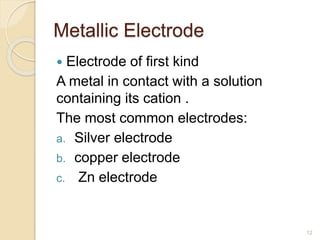 Metallic Electrode
 Electrode of first kind
A metal in contact with a solution
containing its cation .
The most common electrodes:
a. Silver electrode
b. copper electrode
c. Zn electrode
12
 