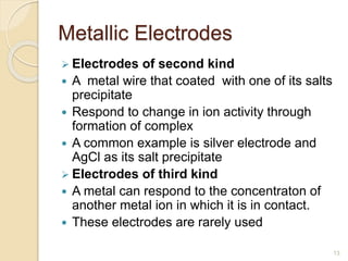 Metallic Electrodes
 Electrodes of second kind
 A metal wire that coated with one of its salts
precipitate
 Respond to change in ion activity through
formation of complex
 A common example is silver electrode and
AgCl as its salt precipitate
 Electrodes of third kind
 A metal can respond to the concentraton of
another metal ion in which it is in contact.
 These electrodes are rarely used
13
 