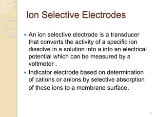 Ion Selective Electrodes
 An ion selective electrode is a transducer
that converts the activity of a specific ion
dissolve in a solution into a into an electrical
potential which can be measured by a
voltmeter .
 Indicator electrode based on determination
of cations or anions by selective absorption
of these ions to a membrane surface.
16
 