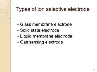 Types of ion selective electrode
 Glass membrane electrode
 Solid state electrode
 Liquid membrane electrode
 Gas sensing electrode
18
 