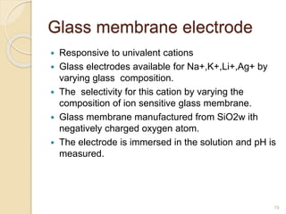 Glass membrane electrode
 Responsive to univalent cations
 Glass electrodes available for Na+,K+,Li+,Ag+ by
varying glass composition.
 The selectivity for this cation by varying the
composition of ion sensitive glass membrane.
 Glass membrane manufactured from SiO2w ith
negatively charged oxygen atom.
 The electrode is immersed in the solution and pH is
measured.
19
 