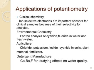 Applications of potentiometry
 Clinical chemistry
Ion selective electrodes are important sensors for
clinical samples because of their selectivity for
analytes.
Environmental Chemistry
For the analysis of cyanide,fluoride in water and
fresh water.
Agriculture
Chloride, potassium, iodide ,cyanide in soils, plant
material, fertilizers.
Detergent Manufacture
Ca,Ba,F for studying effects on water quality.
25
 