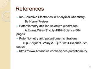 References
 Ion-Selective Electrodes in Analytical Chemistry
By Henry Freiser
 Potentiometry and ion selective electrodes
A.Evans,Wiley,21-july-1987-Science-304
pages.
 Potentiometry and potentiometric titrations
E.p. Serjeant .Wiley,29 –jun-1984-Science-725
pages
 https://www.britannica.com/science/potentiometry
26
 