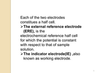 Each of the two electrodes
constitues a half cell.
The external reference electrode
(ERE), is the
electrochemical reference half cell
for which the potential is constant
with respect to that of sample
solution.
The indicator electrode(IE) ,also
known as working electrode.
5
 