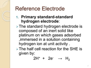 Reference Electrode
1. Primary standard-standard
hydrogen electrode:
The standard hydrogen electrode is
composed of an inert solid like
platinum on which gases adsorbed
,immersed in a solution containing
hydrogen ion at unit activity .
The half cell reaction for the SHE is
given by:
2H+ + 2e- → H2
7
 