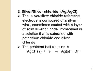 2. Silver/Silver chloride (Ag/AgCl)
 The silver/silver chloride reference
electrode is composed of a silver
wire , sometimes coated with a layer
of solid silver chloride, immeresed in
a solution that is saturated with
potassium chloride and silver
chloride .
 The pertinent half reaction is
AgCl (s) + e- → Ag(s) + Cl-
9
 