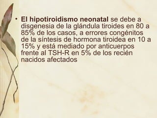 • El hipotiroidismo neonatal se debe a
disgenesia de la glándula tiroides en 80 a
85% de los casos, a errores congénitos
de la síntesis de hormona tiroidea en 10 a
15% y está mediado por anticuerpos
frente al TSH-R en 5% de los recién
nacidos afectados
 