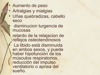 • Aumento de peso
• Artralgias y mialgias
• Uñas quebradizas, cabello
seco
• disminucion turgencia de
mucosas
• retardo de la relajacion de
reflejos osteotendinosos
• La libido está disminuida
en ambos sexos, y puede
haber hipofunción de los
músculos respiratorios,
reducción del impulso
ventilatorio o apnea del
sueño.
 