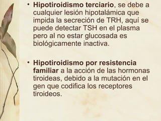 • Hipotiroidismo terciario, se debe a
cualquier lesión hipotalámica que
impida la secreción de TRH, aquí se
puede detectar TSH en el plasma
pero al no estar glucosada es
biológicamente inactiva.
• Hipotiroidismo por resistencia
familiar a la acción de las hormonas
tiroideas, debido a la mutación en el
gen que codifica los receptores
tiroideos.
 