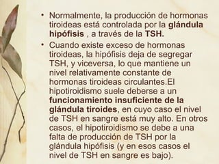 • Normalmente, la producción de hormonas
tiroideas está controlada por la glándula
hipófisis , a través de la TSH.
• Cuando existe exceso de hormonas
tiroideas, la hipófisis deja de segregar
TSH, y viceversa, lo que mantiene un
nivel relativamente constante de
hormonas tiroideas circulantes.El
hipotiroidismo suele deberse a un
funcionamiento insuficiente de la
glándula tiroides, en cuyo caso el nivel
de TSH en sangre está muy alto. En otros
casos, el hipotiroidismo se debe a una
falta de producción de TSH por la
glándula hipófisis (y en esos casos el
nivel de TSH en sangre es bajo).
 