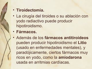 • Tiroidectomía.
• La cirugía del tiroides o su ablación con
yodo radiactivo puede producir
hipotiroidismo.
• Fármacos.
• Además de los fármacos antitiroideos
pueden producir hipotiroidismo el Litio
(usado en enfermedades mentales), y
paradójicamente, ciertos fármacos muy
ricos en yodo, como la amiodarona
usada en arritmias cardíacas.
 