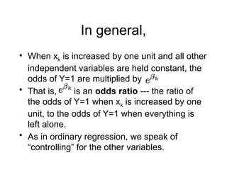 In general,
• When xk is increased by one unit and all other
independent variables are held constant, the
odds of Y=1 are multiplied by
• That is, is an odds ratio --- the ratio of
the odds of Y=1 when xk is increased by one
unit, to the odds of Y=1 when everything is
left alone.
• As in ordinary regression, we speak of
“controlling” for the other variables.
 