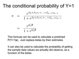 The conditional probability of Y=1
This formula can be used to calculate a predicted
P(Y=1|x). Just replace betas by their estimates
It can also be used to calculate the probability of getting
the sample data values we actually did observe, as a
function of the betas.
 