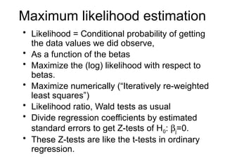 Maximum likelihood estimation
• Likelihood = Conditional probability of getting
the data values we did observe,
• As a function of the betas
• Maximize the (log) likelihood with respect to
betas.
• Maximize numerically (“Iteratively re-weighted
least squares”)
• Likelihood ratio, Wald tests as usual
• Divide regression coefficients by estimated
standard errors to get Z-tests of H0: bj=0.
• These Z-tests are like the t-tests in ordinary
regression.
 