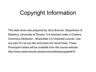 Copyright Information
This slide show was prepared by Jerry Brunner, Department of
Statistics, University of Toronto. It is licensed under a Creative
Commons Attribution - ShareAlike 3.0 Unported License. Use
any part of it as you like and share the result freely. These
Powerpoint slides will be available from the course website:
http://www.utstat.toronto.edu/brunner/oldclass/appliedf12
 