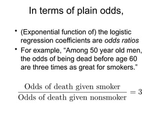 In terms of plain odds,
• (Exponential function of) the logistic
regression coefficients are odds ratios
• For example, “Among 50 year old men,
the odds of being dead before age 60
are three times as great for smokers.”
 