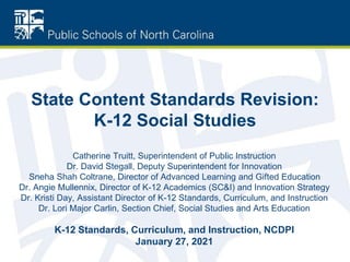 State Content Standards Revision:
K-12 Social Studies
Catherine Truitt, Superintendent of Public Instruction
Dr. David Stegall, Deputy Superintendent for Innovation
Sneha Shah Coltrane, Director of Advanced Learning and Gifted Education
Dr. Angie Mullennix, Director of K-12 Academics (SC&I) and Innovation Strategy
Dr. Kristi Day, Assistant Director of K-12 Standards, Curriculum, and Instruction
Dr. Lori Major Carlin, Section Chief, Social Studies and Arts Education
K-12 Standards, Curriculum, and Instruction, NCDPI
January 27, 2021
 