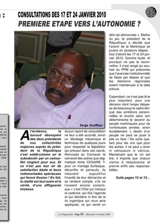 n:          CONSULTATIONS DES 17 ET 24 JANVIER 2010
            PREMIERE ETAPE VERS L’AUTONOMIE ?
                                                                                            déni de démocratie ». Maître
                                                                                            du jeu, le président de la
                                                                                            République a décidé que
                                                                                            l’avenir de la Martinique se
                                                                                            jouera en plusieurs étapes :
                                                                                            tout d’abord les 17 et 24 jan-
                                                                                            vier 2010. Somme toute- et
                                                                                            pourquoi ne pas le recon-
                                                                                            naître- il s’est rangé au sou-
                                                                                            hait du PPM qui préconise
                                                                                            que l’avancée institutionnelle
                                                                                            se fasse par étapes et que
                                                                                            les élections régionales
                                                                                            soient maintenues à la date
                                                                                            prévue.

                                                                                            Cependant, ce n’est pas là le
                                                                                            plus important, pour une
                                                                                            décision dont l’enjeu dépas-
                                                                                            se de beaucoup le cadre étri-
                                                                                            qué des ambitions person-
                                                                                            nelles et touche dans son




            A
                                                                                            déterminisme le devenir du
                                                                                            peuple martiniquais pour de
                                                              Serge Souffleur
 pend-t-
sser la
                                                                                            nombreuses années, sinon
 ns, qui            l’évidence,          le    Aucun report de consultation                 durablement. L destin d’un
Hôtel de            baroud désespéré           ne leur a été accordé, sinon                 peuple ne peut se jouer à
 i nous
                    des deux présidents        un décalage mécanique et                     pile ou face ! De sorte que,
            de      nos      collectivités     technique de quelques jours                  tant pour les uns que pour
 tenant,    majeures auprès du prési-          pour respecter la législation                les autres, il ne peut y avoir
            dent de la République              qui prévaut dans ces cas-là.
 volonté
uais en                                                                                     ni vainqueurs ni vaincus.
me pour     s’est soldé-comme on le            Renvoyés au Carnaval- le                     Maintenant que le vin est
  d’être    subodorait- par un camou-          carnaval des autres que stig-                tiré, il importe que chacun
            flet cinglant pour eux. Et         matisait Aimé CESAIRE ?-                     vienne à résipiscence et
sir que     ce n’est pas leur air de           pour un mariage burlesque,                   prenne enfin ses responsa-
ais soit    satisfaction béate et leurs        déconfits et penauds, ils                    bilités.
            rodomontades spécieuses            mesurent           aujourd’hui
 certitu-   qui feront illusion ! En fait,     l’inanité de leur démarche et                    Suite pages 12 et 13…
grâce à     la réalité est tout autre et la    se rendent compte, s’ils ne
a force
 à bien     vérité, d’une affligeante          l’avaient encore compris,
            tristesse.                         que « c’est l’Etat qui marque
                                               la cadence, qui fixe l’agenda
 ropose
e, nous                                        et qui décidera in fine de la
 ge de                                         loi organique qui nous sera
ous les                                        appliquée, ce qui serait un
 rivions,
 oire de

                                         Le Progressiste - Page 11 - Mercredi 14 octobre 2009
 