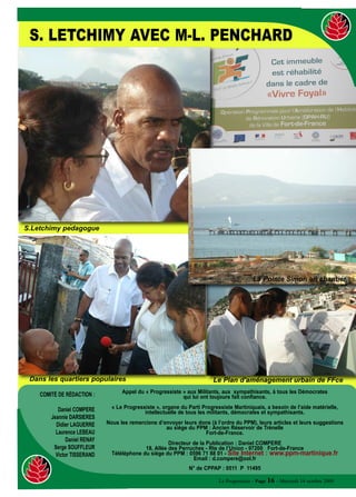 S. LETCHIMY AVEC M-L. PENCHARD




S.Letchimy pedagogue




                                                                                           La Pointe Simon en chantier




 Dans les quartiers populaires                                            Le Plan d'aménagement urbain de FFce
                                    Appel du « Progressiste » aux Militants, aux sympathisants, à tous les Démocrates
    COMITÉ DE RÉDACTION :                                   qui lui ont toujours fait confiance.

           Daniel COMPERE       « Le Progressiste », organe du Parti Progressiste Martiniquais, a besoin de l’aide matérielle,
                                             intellectuelle de tous les militants, démocrates et sympathisants.
        Jeannie DARSIERES
          Didier LAGUERRE     Nous les remercions d’envoyer leurs dons (à l’ordre du PPM), leurs articles et leurs suggestions
                                                     au siège du PPM : Ancien Réservoir de Trénelle
          Laurence LEBEAU                                           Fort-de-France.
               Daniel RENAY
                                                       Directeur de la Publication : Daniel COMPERE
         Serge SOUFFLEUR                     18, Allée des Perruches - Rte de l’Union - 97200 Fort-de-France
          Victor TISSERAND      Téléléphone du siège du PPM : 0596 71 88 01 - Site Internet : www.ppm-martinique.fr
                                                                 Email : d.compere@ool.fr
                                                                N° de CPPAP : 0511 P 11495

                                                                            Le Progressiste - Page 16 - Mercredi 14 octobre 2009
 