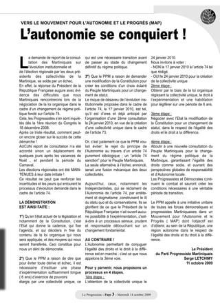 L’autonomie se conquiert !
 VERS LE MOUVEMENT POUR L'AUTONOMIE ET LE PROGRÈS (MAP)




L
       a demande de report de la consul-         qui est une nécessaire transition avant             24 janvier 2010.
       tation des Martiniquais sur               de passer au stade du changement                    Nous invitons à voter :
       l’évolution institutionnelle et           définitif du régime politique.                      - NON le 17 janvier 2010 à l’article 74 tel
de l’élection régionale par les deux pré-                                                            que rédigé
sidents des collectivités de la                  3°) Que le PPM a raison de demander                 - OUI le 24 janvier 2010 pour la création
Martinique, se solde par un échec.               une modification de la Constitution pour            de la collectivité unique
En effet, la réponse du Président de la          créer les conditions d’un choix éclairé             2ème étape :
République Française augure avec évi-            du Peuple Martiniquais pour un change-              Obtenir par le biais de la loi organique
dence des difficultés que nous                   ment de statut.                                     régissant la collectivité unique, le droit à
Martiniquais rencontrerons lors de la            Le risque de désaveu de l’évolution ins-            l’expérimentation et une habilitation
négociation de la loi organique dans le          titutionnelle proposée dans le cadre de             pour légiférer sur une période de 6 ans.
cadre d’un changement de régime poli-            l’article 74, le 17 janvier 2010, est tel,
tique fondé sur l’article 74.                    qu’il est d’ores et déjà anticipé par               3ème étape :
Cela, les Progressistes s’en sont inquié-        l’organisation d’une 2ème consultation              Négocier avec l’Etat la modification de
tés dès la 1ère réunion du Congrès le            le 24 janvier 2010, en vue de la création           la Constitution pour un changement de
18 décembre 2008.                                d’une collectivité unique dans le cadre             statut, dans le respect de l’égalité des
Après ce triste résultat, comment peut-          de l’article 73.                                    droits et le droit à la différence.
on encore gloser sur le succès de cette
démarche !                                       Or, c’est justement ce que le PPM vou-              4ème étape :
AUCUN report de consultation n’a été             lait éviter: le rejet du principe de                Aboutir à une nouvelle consultation du
accordé sinon un déplacement de                  l’Autonomie au travers d’un article 74              Peuple Martiniquais pour le change-
quelques jours après les vacances de             purement idéologique ; un “article 74               ment du régime politique de la
Noël , et pendant la période du                  sanction” pour le Peuple Martiniquais.              Martinique, garantissant l’égalité des
Carnaval.                                        La seule alternative à l’échec annoncé,             droits comme socle, et ouvrant des
Les élections régionales ont été MAIN-           serait une fusion mécanique des deux                perspectives globales de responsabilité
TENUES à leur date initiale !                    collectivités.                                      et d’Autonomie locale.
Ce résultat ne peut que renforcer les                                                                Les Progressistes et Démocrates conti-
incertitudes et les peurs qui entourent le       Aujourd’hui, ceux, notamment les                    nuent le combat et sauront créer les
processus d’évolution demandé dans le            Indépendantistes, qui se réclament de               conditions nécessaires à une véritable
cadre de l’article 74.                           l’Autonomie de l’article 74, par entête-            période de transition.
                                                 ment et dogmatisme ,construisent le lit
LA DÉMONSTRATION                                 du statu quo et du conservatisme. Ils se            Le PPM appelle à une initiative unitaire
EST AINSI FAITE :                                glorifient de ce que le Président de la             de toutes les forces démocratiques et
                                                 République Française n’ait ouvert aucu-             progressistes Martiniquaises dans un
1°) Qu’en l’état actuel de la législation et     ne possibilité à l’expérimentation, c'est-          Mouvement pour l’Autonomie et le
notamment de la Constitution, c’est              à-dire à un processus sérieux, prudent              Progrès ( MAP) dont l’objectif est
l’Etat qui donne la cadence, qui fixe            et responsable débouchant sur un                    d’obtenir, au sein de la République, une
l’agenda, et qui décidera in fine du             changement fondamental.                             région autonome dans le respect de
contenu de la loi organique qui nous                                                                 l’égalité des droits et du droit à la diffé-
sera appliquée, et des moyens qui nous           AU CONTRAIRE !                                      rence.
seront transférés. Ceci constitue pour           L’Autonomie permettant de conjuguer
nous un déni de démocratie.                      l’égalité des droits et le droit à la diffé-                                 Le Président
                                                 rence est en marche : c’est ce que nous                du Parti Progressiste Martiniquais
2°) Que le PPM a raison de dire que              appelons la 3ème voie.                                                  Serge LETCHIMY
pour éviter toute dérive et échec, il est                                                                                 11 octobre 2009
nécessaire d’instituer une phase                 Pour y parvenir, nous proposons un
d’expérimentation suffisamment longue            processus en 4 étapes.
( 6 ans) d’exercice de pouvoirs                  1ère étape :
élargis par une collectivité unique, ce          L’obtention de la collectivité unique le


                                               Le Progressiste - Page 3 - Mercredi 14 octobre 2009
 