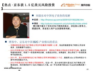 博客中，京东对中国 B2C 产业格局的看法 中国的综合性 B2C 电子商务公司五年后最多只能剩 1-3 家， 各品类垂直型电子商务公司会有很多，但规模都不会很大。 2010 年将是 B2C 电子商务公司的盈利转折年，很多电子商务公司会在今年扭亏为盈。 能否实现盈利的转折，将是下一阶段竞争的关键，也是起点所在。如果盈利，那么将在下一阶段的竞争中抢得先机。 2011 年，至少会有两家 B2C 电子商务公司年净利润超过 1 个亿， 垂直类 b2c 公司会有至少 5 家年净利润超过千万。 2012 年将是 B2C 电子商务公司的倒闭年。 在这一年，至少会有五家大型 B2C 电子商务公司惨淡收场，同时倒闭的中小 B2C 将超过几十家。这一年也将是中国 B2C 行业走向成熟的第一年。 【热点 · 京东获 1.5 亿美元风险投资】   刘强东对中国电子商务的见解 视频： http://finance.qq.com/a/20091031/002286.htm   博客： http://column.iresearch.cn/u/richardliu/index.shtml   博文集中展示了京东对电子商务的观点，涉及核心竞争力、渠道变革、资金投入和产业发展格局判断。 