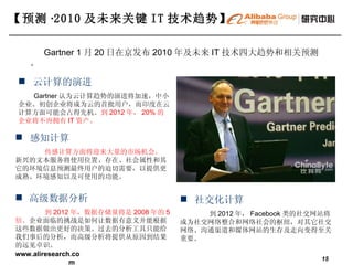 【预测 · 2010 及未来关键 IT 技术趋势】   社交化计算 到 2012 年， Facebook 类的社交网站将成为社交网络整合和网络社会的枢纽，对其它社交网络、沟通渠道和媒体网站的生存及走向变得至关重要。 感知计算 传感计算方面将迎来大量的市场机会。 新兴的文本服务将使用位置、存在、社会属性和其它的环境信息预测最终用户的迫切需要，以提供更成熟、环境感知以及可使用的功能。 高级数据分析 到 2012 年，数据存储量将是 2008 年的 5 倍。 企业面临的挑战是如何让数据有意义并能根据这些数据做出更好的决策。过去的分析工具只能给我们事后的分析，而高级分析将提供从原因到结果的远见卓识。 云计算的演进 Gartner 认为云计算趋势的演进将加速，中小企业、初创企业将成为云的首批用户，而印度在云计算方面可能会占得先机。 到 2012 年， 20% 的企业将不再拥有 IT 资产。 Gartner 1 月 20 日在京发布 2010 年及未来 IT 技术四大趋势和相关预测。 