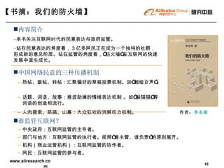 【书摘：我们的防火墙】  作者： 李永刚   中国网络民意的三种传播机制   热帖、跟帖、转帖：汇聚偏好的草根投票机制。如“超级女声”。  话题、词语、故事：推波助澜的情绪表达机制 。如“躲猫猫”等词语的创造和流行。  人肉搜索、恶搞、山寨：大众狂欢的消解权力机制。 内容简介   本书关注互联网时代的民意表达与政府监管。 站在民意表达的角度看， 3 亿多网民正在成为一个独特的社群，形成新的意见阶层。站在监管的角度看，“防火墙”在互联网的快速发展中诞生成长。 谁监管互联网？   中央政府：互联网监管的主导者。 部门与地方：互联网监管的执行者。按照 “ 谁主管、谁负责 ” 的原则展开。 机构（商业运营机构）：互联网监管的协作者。 网民：互联网监管的参与者。 