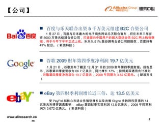 百度与乐天联合出资 5 千万美元组建 B2C 合资公司  1 月 27 日，百度与日本最大的电子商务网站乐天联合宣布，将在未来三年斥资 5000 万美元组建合资公司， 打造面向中国用户的超大型综合类 B2C 网上购物商城，将于今年下半年正式上线。 乐天以 51% 股份拥有合资公司控股权，百度持有 49% 股份。（新浪科技） 【 公司 】   谷歌 2009 财年第四季度净利润 19.7 亿美元 1 月 21 日，谷歌发布了截至 12 月 31 日的 2009 财年第四季度财报。报告显示，谷歌第四季度营收为 66.7 亿美元，同比增长 17% ；按照美国通用会计准则， 谷歌第四季度净利润为 19.7 亿美元， 2008 年同期为 3.82 亿美元。 （新浪科技） eBay 第四财季利润增长近三倍，达 13.5 亿美元 受 PayPal 和核心市场业务强劲增长以及出售 Skype 多数股权获得的 14 亿美元利得等因素影响，  eBay 第四财季实现利润 13.5 亿美元， 2008 年同期利润为 3.672 亿美元。（新浪科技）  