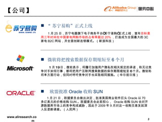 【 公司 】   “ 苏宁易购”正式上线 1 月 25 日，苏宁电器旗下电子商务平台“苏宁易购”正式上线，宣布 目标是用三年时间在中国家电网购市场的占有率超过 20% ， 打造成为全国最大的 3C 家电 B2C 网站，并全面创新连锁模式。（新浪科技）  欧盟批准 Oracle 收购 SUN 1 月 21 日，欧盟委员会做出决定，批准美国商业软件巨头 Oracle 以 70 多亿美元的价格收购 SUN 。欧盟委员会此前担心，  Oracle 收购 SUN 会对开源数据库市场上的竞争构成威胁，因此于 2009 年 9 月对这一收购交易发起深入反垄断调查。（人民网） 微软将把搜索数据保存期缩短至 6 个月 1 月 19 日，微软表示，将履行加强用户隐私权相关规定的承诺，称无论竞争对手如何行事，都将把用户互联网搜索数据的保存期限缩短至 6 个月。微软称将单方面行动，但同时呼吁竞争对手也采取相同措施。（华尔街日报） 
