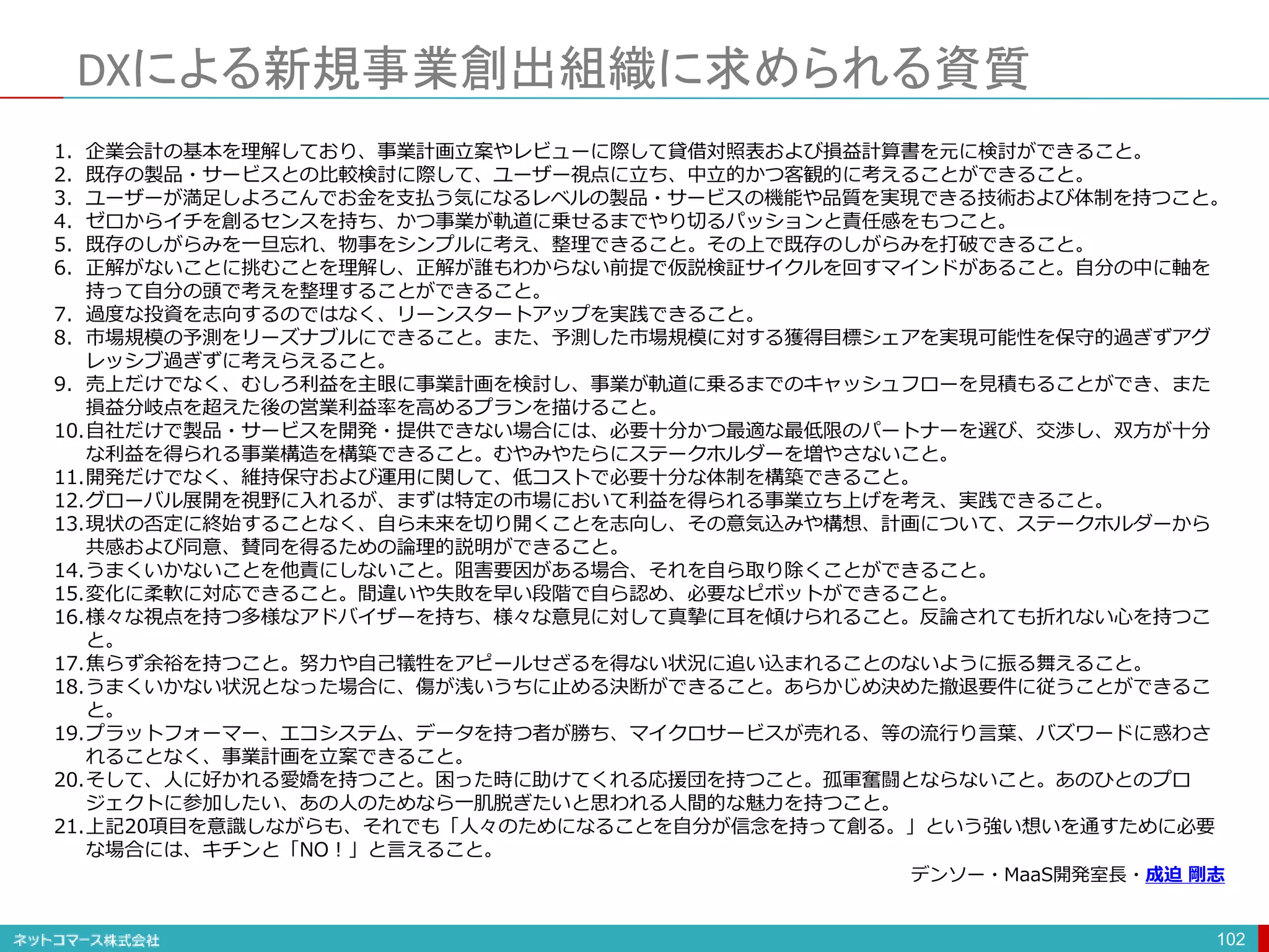 DXによる新規事業創出組織に求められる資質
102
1. 企業会計の基本を理解しており、事業計画立案やレビューに際して貸借対照表および損益計算書を元に検討ができること。
2. 既存の製品・サービスとの比較検討に際して、ユーザー視点に立ち、中立的かつ客観的に考えることができること。
3. ユーザーが満足しよろこんでお金を支払う気になるレベルの製品・サービスの機能や品質を実現できる技術および体制を持つこと。
4. ゼロからイチを創るセンスを持ち、かつ事業が軌道に乗せるまでやり切るパッションと責任感をもつこと。
5. 既存のしがらみを一旦忘れ、物事をシンプルに考え、整理できること。その上で既存のしがらみを打破できること。
6. 正解がないことに挑むことを理解し、正解が誰もわからない前提で仮説検証サイクルを回すマインドがあること。自分の中に軸を
持って自分の頭で考えを整理することができること。
7. 過度な投資を志向するのではなく、リーンスタートアップを実践できること。
8. 市場規模の予測をリーズナブルにできること。また、予測した市場規模に対する獲得目標シェアを実現可能性を保守的過ぎずアグ
レッシブ過ぎずに考えらえること。
9. 売上だけでなく、むしろ利益を主眼に事業計画を検討し、事業が軌道に乗るまでのキャッシュフローを見積もることができ、また
損益分岐点を超えた後の営業利益率を高めるプランを描けること。
10.自社だけで製品・サービスを開発・提供できない場合には、必要十分かつ最適な最低限のパートナーを選び、交渉し、双方が十分
な利益を得られる事業構造を構築できること。むやみやたらにステークホルダーを増やさないこと。
11.開発だけでなく、維持保守および運用に関して、低コストで必要十分な体制を構築できること。
12.グローバル展開を視野に入れるが、まずは特定の市場において利益を得られる事業立ち上げを考え、実践できること。
13.現状の否定に終始することなく、自ら未来を切り開くことを志向し、その意気込みや構想、計画について、ステークホルダーから
共感および同意、賛同を得るための論理的説明ができること。
14.うまくいかないことを他責にしないこと。阻害要因がある場合、それを自ら取り除くことができること。
15.変化に柔軟に対応できること。間違いや失敗を早い段階で自ら認め、必要なピボットができること。
16.様々な視点を持つ多様なアドバイザーを持ち、様々な意見に対して真摯に耳を傾けられること。反論されても折れない心を持つこ
と。
17.焦らず余裕を持つこと。努力や自己犠牲をアピールせざるを得ない状況に追い込まれることのないように振る舞えること。
18.うまくいかない状況となった場合に、傷が浅いうちに止める決断ができること。あらかじめ決めた撤退要件に従うことができるこ
と。
19.プラットフォーマー、エコシステム、データを持つ者が勝ち、マイクロサービスが売れる、等の流行り言葉、バズワードに惑わさ
れることなく、事業計画を立案できること。
20.そして、人に好かれる愛嬌を持つこと。困った時に助けてくれる応援団を持つこと。孤軍奮闘とならないこと。あのひとのプロ
ジェクトに参加したい、あの人のためなら一肌脱ぎたいと思われる人間的な魅力を持つこと。
21.上記20項目を意識しながらも、それでも「人々のためになることを自分が信念を持って創る。」という強い想いを通すために必要
な場合には、キチンと「NO！」と言えること。
デンソー・MaaS開発室長・成迫 剛志
 