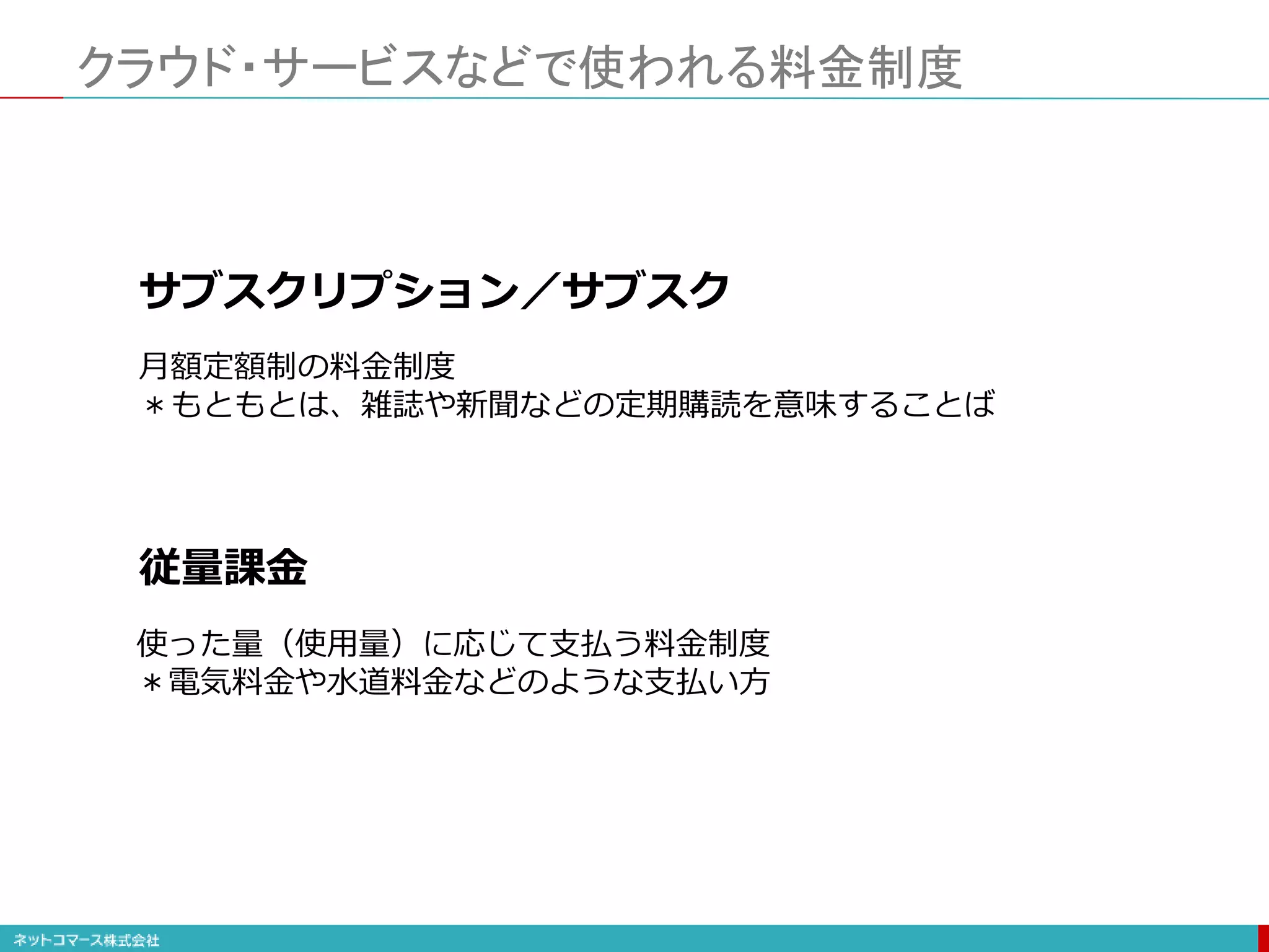 クラウド・サービスなどで使われる料金制度
サブスクリプション／サブスク
従量課金
月額定額制の料金制度
＊もともとは、雑誌や新聞などの定期購読を意味することば
使った量（使用量）に応じて支払う料金制度
＊電気料金や水道料金などのような支払い方
 