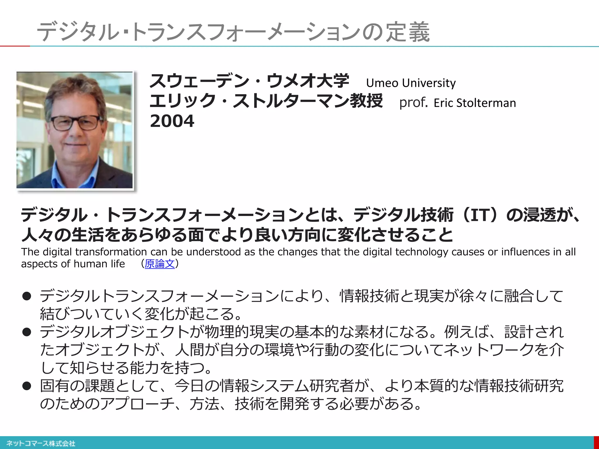 デジタル・トランスフォーメーションの定義
デジタル・トランスフォーメーションとは、デジタル技術（IT）の浸透が、
人々の生活をあらゆる面でより良い方向に変化させること
The digital transformation can be understood as the changes that the digital technology causes or influences in all
aspects of human life （原論文）
 デジタルトランスフォーメーションにより、情報技術と現実が徐々に融合して
結びついていく変化が起こる。
 デジタルオブジェクトが物理的現実の基本的な素材になる。例えば、設計され
たオブジェクトが、人間が自分の環境や行動の変化についてネットワークを介
して知らせる能力を持つ。
 固有の課題として、今日の情報システム研究者が、より本質的な情報技術研究
のためのアプローチ、方法、技術を開発する必要がある。
スウェーデン・ウメオ大学 Umeo University
エリック・ストルターマン教授 prof. Eric Stolterman
2004
 