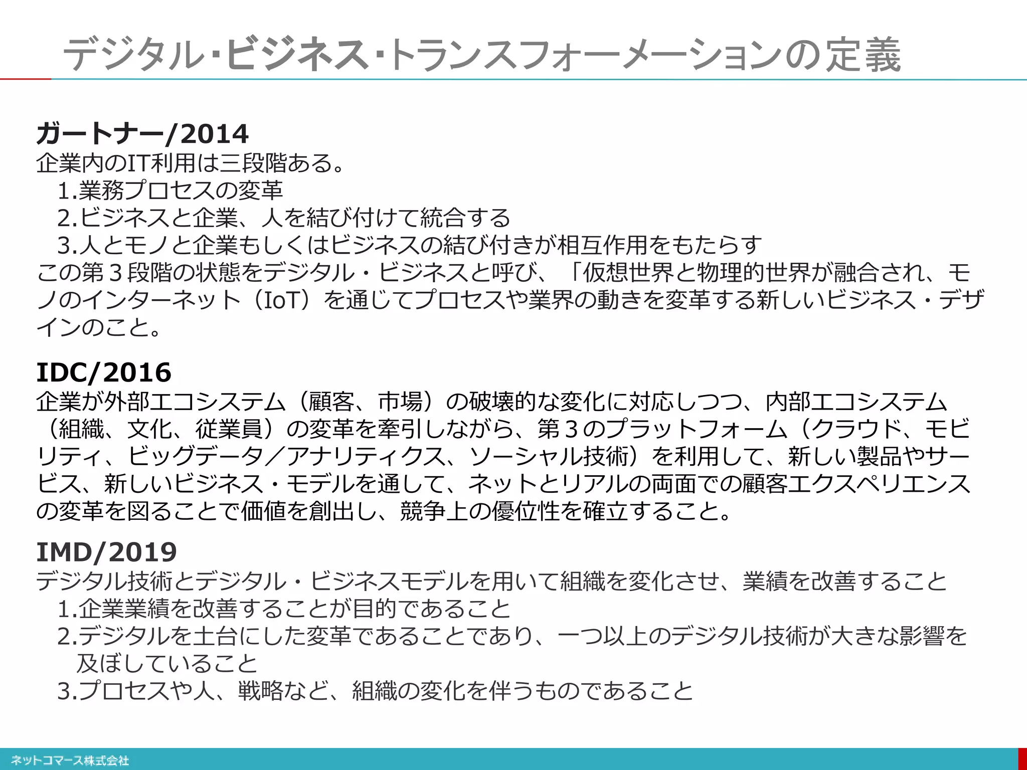 デジタル・ビジネス・トランスフォーメーションの定義
IDC/2016
企業が外部エコシステム（顧客、市場）の破壊的な変化に対応しつつ、内部エコシステム
（組織、文化、従業員）の変革を牽引しながら、第３のプラットフォーム（クラウド、モビ
リティ、ビッグデータ／アナリティクス、ソーシャル技術）を利用して、新しい製品やサー
ビス、新しいビジネス・モデルを通して、ネットとリアルの両面での顧客エクスペリエンス
の変革を図ることで価値を創出し、競争上の優位性を確立すること。
ガートナー/2014
企業内のIT利用は三段階ある。
1.業務プロセスの変革
2.ビジネスと企業、人を結び付けて統合する
3.人とモノと企業もしくはビジネスの結び付きが相互作用をもたらす
この第３段階の状態をデジタル・ビジネスと呼び、「仮想世界と物理的世界が融合され、モ
ノのインターネット（IoT）を通じてプロセスや業界の動きを変革する新しいビジネス・デザ
インのこと。
IMD/2019
デジタル技術とデジタル・ビジネスモデルを用いて組織を変化させ、業績を改善すること
1.企業業績を改善することが目的であること
2.デジタルを土台にした変革であることであり、一つ以上のデジタル技術が大きな影響を
及ぼしていること
3.プロセスや人、戦略など、組織の変化を伴うものであること
 