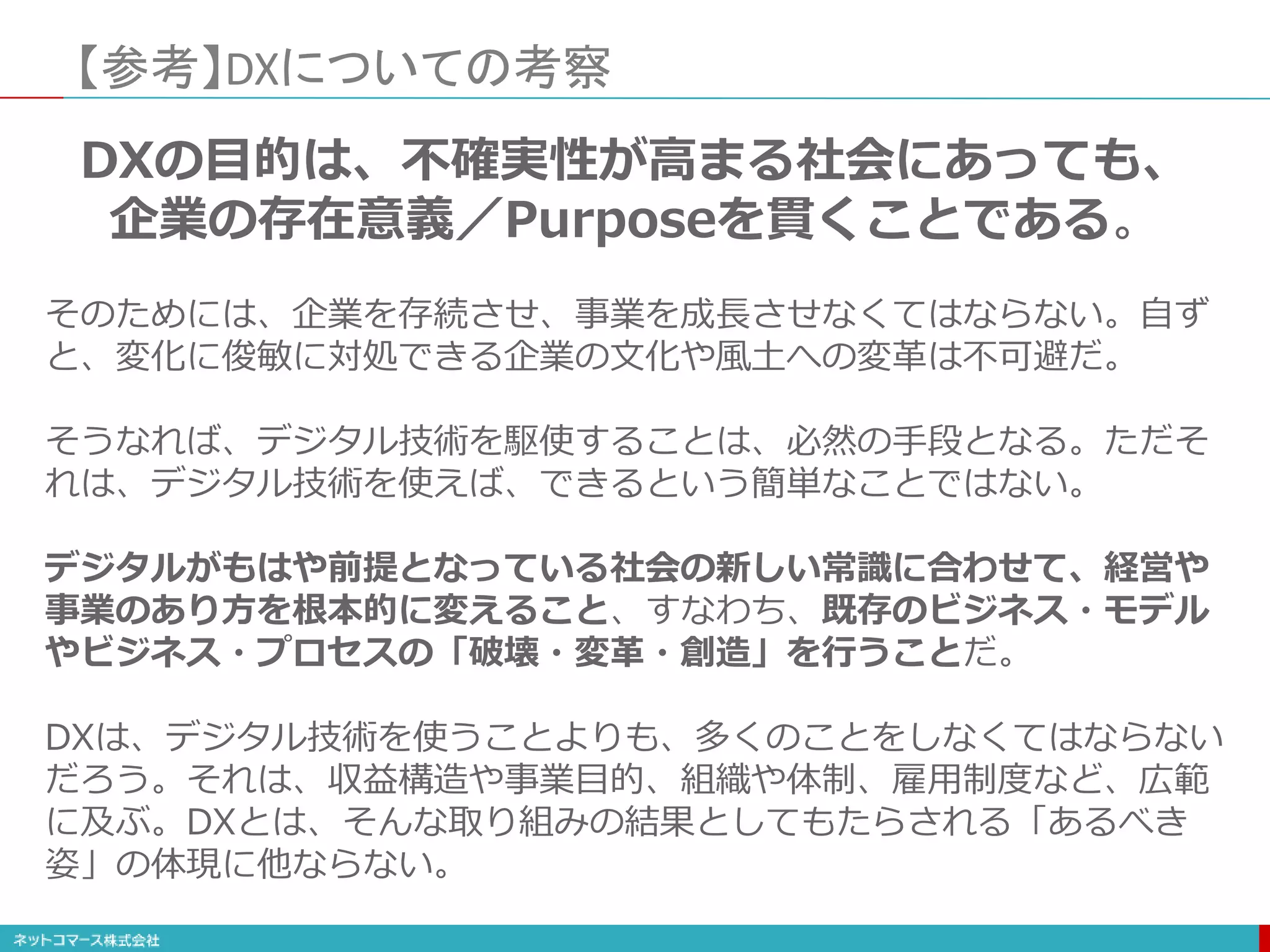 【参考】DXについての考察
DXの目的は、不確実性が高まる社会にあっても、
企業の存在意義／Purposeを貫くことである。
そのためには、企業を存続させ、事業を成長させなくてはならない。自ず
と、変化に俊敏に対処できる企業の文化や風土への変革は不可避だ。
そうなれば、デジタル技術を駆使することは、必然の手段となる。ただそ
れは、デジタル技術を使えば、できるという簡単なことではない。
デジタルがもはや前提となっている社会の新しい常識に合わせて、経営や
事業のあり方を根本的に変えること、すなわち、既存のビジネス・モデル
やビジネス・プロセスの「破壊・変革・創造」を行うことだ。
DXは、デジタル技術を使うことよりも、多くのことをしなくてはならない
だろう。それは、収益構造や事業目的、組織や体制、雇用制度など、広範
に及ぶ。DXとは、そんな取り組みの結果としてもたらされる「あるべき
姿」の体現に他ならない。
 