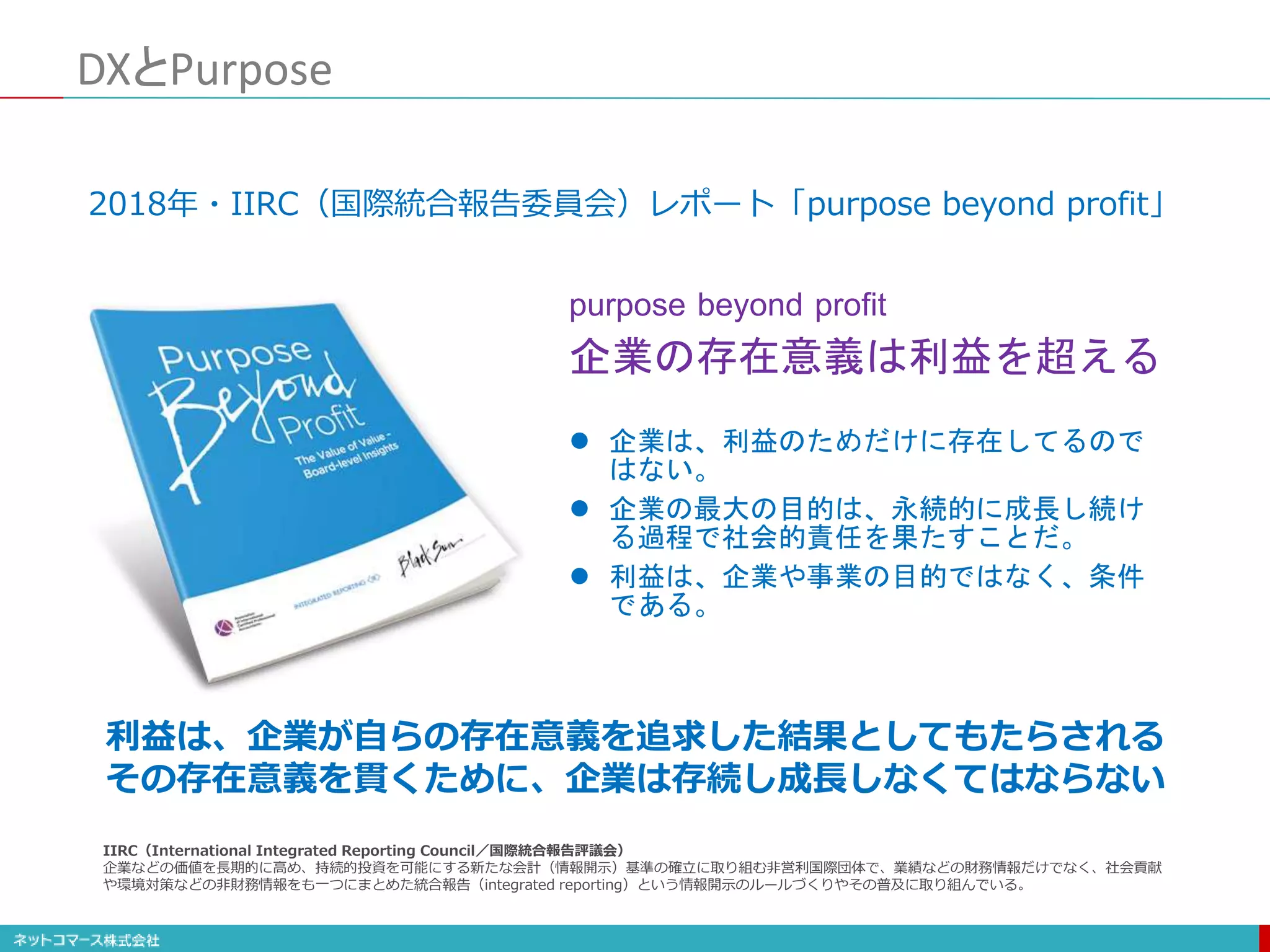 DXとPurpose
 企業は、利益のためだけに存在してるので
はない。
 企業の最大の目的は、永続的に成長し続け
る過程で社会的責任を果たすことだ。
 利益は、企業や事業の目的ではなく、条件
である。
purpose beyond profit
企業の存在意義は利益を超える
2018年・IIRC（国際統合報告委員会）レポート「purpose beyond profit」
利益は、企業が自らの存在意義を追求した結果としてもたらされる
その存在意義を貫くために、企業は存続し成長しなくてはならない
IIRC（International Integrated Reporting Council／国際統合報告評議会）
企業などの価値を長期的に高め、持続的投資を可能にする新たな会計（情報開示）基準の確立に取り組む非営利国際団体で、業績などの財務情報だけでなく、社会貢献
や環境対策などの非財務情報をも一つにまとめた統合報告（integrated reporting）という情報開示のルールづくりやその普及に取り組んでいる。
 