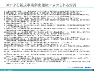 DXによる新規事業創出組織に求められる資質
144
1. 企業会計の基本を理解しており、事業計画立案やレビューに際して貸借対照表および損益計算書を元に検討ができること。
2. 既存の製品・サービスとの比較検討に際して、ユーザー視点に立ち、中立的かつ客観的に考えることができること。
3. ユーザーが満足しよろこんでお金を支払う気になるレベルの製品・サービスの機能や品質を実現できる技術および体制を持つこと。
4. ゼロからイチを創るセンスを持ち、かつ事業が軌道に乗せるまでやり切るパッションと責任感をもつこと。
5. 既存のしがらみを一旦忘れ、物事をシンプルに考え、整理できること。その上で既存のしがらみを打破できること。
6. 正解がないことに挑むことを理解し、正解が誰もわからない前提で仮説検証サイクルを回すマインドがあること。自分の中に軸を
持って自分の頭で考えを整理することができること。
7. 過度な投資を志向するのではなく、リーンスタートアップを実践できること。
8. 市場規模の予測をリーズナブルにできること。また、予測した市場規模に対する獲得目標シェアを実現可能性を保守的過ぎずアグ
レッシブ過ぎずに考えらえること。
9. 売上だけでなく、むしろ利益を主眼に事業計画を検討し、事業が軌道に乗るまでのキャッシュフローを見積もることができ、また
損益分岐点を超えた後の営業利益率を高めるプランを描けること。
10.自社だけで製品・サービスを開発・提供できない場合には、必要十分かつ最適な最低限のパートナーを選び、交渉し、双方が十分
な利益を得られる事業構造を構築できること。むやみやたらにステークホルダーを増やさないこと。
11.開発だけでなく、維持保守および運用に関して、低コストで必要十分な体制を構築できること。
12.グローバル展開を視野に入れるが、まずは特定の市場において利益を得られる事業立ち上げを考え、実践できること。
13.現状の否定に終始することなく、自ら未来を切り開くことを志向し、その意気込みや構想、計画について、ステークホルダーから
共感および同意、賛同を得るための論理的説明ができること。
14.うまくいかないことを他責にしないこと。阻害要因がある場合、それを自ら取り除くことができること。
15.変化に柔軟に対応できること。間違いや失敗を早い段階で自ら認め、必要なピボットができること。
16.様々な視点を持つ多様なアドバイザーを持ち、様々な意見に対して真摯に耳を傾けられること。反論されても折れない心を持つこ
と。
17.焦らず余裕を持つこと。努力や自己犠牲をアピールせざるを得ない状況に追い込まれることのないように振る舞えること。
18.うまくいかない状況となった場合に、傷が浅いうちに止める決断ができること。あらかじめ決めた撤退要件に従うことができるこ
と。
19.プラットフォーマー、エコシステム、データを持つ者が勝ち、マイクロサービスが売れる、等の流行り言葉、バズワードに惑わさ
れることなく、事業計画を立案できること。
20.そして、人に好かれる愛嬌を持つこと。困った時に助けてくれる応援団を持つこと。孤軍奮闘とならないこと。あのひとのプロ
ジェクトに参加したい、あの人のためなら一肌脱ぎたいと思われる人間的な魅力を持つこと。
21.上記20項目を意識しながらも、それでも「人々のためになることを自分が信念を持って創る。」という強い想いを通すために必要
な場合には、キチンと「NO！」と言えること。
デンソー・MaaS開発室長・成迫 剛志
 