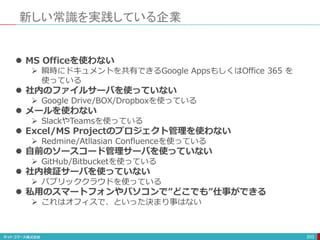 新しい常識を実践している企業
203
 MS Officeを使わない
 瞬時にドキュメントを共有できるGoogle AppsもしくはOffice 365 を
使っている
 社内のファイルサーバを使っていない
 Google Drive/BOX/Dropboxを使っている
 メールを使わない
 SlackやTeamsを使っている
 Excel/MS Projectのプロジェクト管理を使わない
 Redmine/Atllasian Confluenceを使っている
 自前のソースコード管理サーバを使っていない
 GitHub/Bitbucketを使っている
 社内検証サーバを使っていない
 パブリッククラウドを使っている
 私用のスマートフォンやパソコンで”どこでも”仕事ができる
 これはオフィスで、といった決まり事はない
 