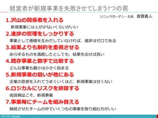 経営者が新規事業を失敗させてしまう7つの罠
1.沢山の関係者を入れる
新規事業には人が少ないくらいがいい
2.進捗の管理をしっかりする
事業として価値を生みだしていなければ、進捗はゼロである
3.結果よりも制約を重視させる
あらゆるものを逸脱したとしても、結果を出せば良い
4.既存事業と数字で比較する
どんな事業も最小は小さく始まる
5.新規事業の狙いが他にある
企業の思惑を入れてうまくいくほど、新規事業は甘くない
6.ロジカルにリスクを排除する
仮説検証こそ、新規事業
7.事業毎にチームを組み替える
継続させたチームの中でいくつもの事業を取り組む方がいい
ソニックガーデン・社長 倉貫義人
 
