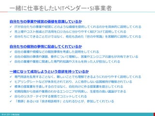 一緒に仕事をしたいITベンダー・SI事業者
自分たちの事業や経営の価値を意識しているか
 ITが自分たちの事業や経営にどのような価値を提供してくれるのかを具体的に説明してくれる
 売上増やコスト削減とIT活用をロジカルに分かりやすく結びつけて説明してくれる
 自分たちにできることだけではなく、他社も含めた「世の中常識」を客観的に説明してくれる
自分たちの個別の事情に配慮してくれているか
 自社の業種や規模などの個別事情を考慮した説明をしてくれる
 自社の個別の事情や課題、要件について理解し、営業やエンジニアの誰もが共有できている
 自社の業種や業態に関連した専門的知識やスキルを持った人が担当してくれる
一緒になって成功しようという意欲を持っているか
 専門用語を乱発することなく、難しいことでも理解できるようにわかりやすく説明してくれる
 ヒアリングシートなどが体系化されており、人に依存しない品質維持が確保されている
 標準の提案書を手直しするのではなく、自社向けに作る提案書を提示してくれる
 初期段階から技術や業務のわかるエンジニアが同席し、生産性の高い議論ができる
 自らのリスク・テイクする覚悟でコミットしてくれる
 「教師」あるいは「良き相談相手」となれるひとが、参加してくれている
 