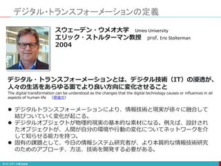 デジタル・トランスフォーメーションの定義
デジタル・トランスフォーメーションとは、デジタル技術（IT）の浸透が、
人々の生活をあらゆる面でより良い方向に変化させること
The digital transformation can be understood as the changes that the digital technology causes or influences in all
aspects of human life （原論文）
 デジタルトランスフォーメーションにより、情報技術と現実が徐々に融合して
結びついていく変化が起こる。
 デジタルオブジェクトが物理的現実の基本的な素材になる。例えば、設計され
たオブジェクトが、人間が自分の環境や行動の変化についてネットワークを介
して知らせる能力を持つ。
 固有の課題として、今日の情報システム研究者が、より本質的な情報技術研究
のためのアプローチ、方法、技術を開発する必要がある。
スウェーデン・ウメオ大学 Umeo University
エリック・ストルターマン教授 prof. Eric Stolterman
2004
 
