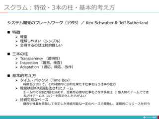 スクラム：特徴・3本の柱・基本的考え方
137
システム開発のフレームワーク（1995）／ Ken Schwaber & Jeff Sutherland
 特徴
 軽量
 理解しやすい（シンプル）
 会得するのは比較的難しい
 三本の柱
 Transparency （透明性）
 Inspection （視察、検査）
 Adaptation （適応、順応、改作）
 基本的考え方
 タイム・ボックス（Time Box）
時間を区切って、その時間内に目的を果たす仕事を行う仕事の仕方
 機能横断的な固定化されたチーム
チーム内で役割分担を決めず、全員が必要な仕事をこなす多能工（T型人間のチームででき
るだけチームメ ンバーを固定化した方がよい
 持続可能なペース
徹夜や残業を排除して安定した持続可能な一定のペースで開発し、定期的にリリースを行う
 