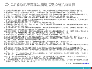 DXによる新規事業創出組織に求められる資質
197
1. 企業会計の基本を理解しており、事業計画立案やレビューに際して貸借対照表および損益計算書を元に検討ができること。
2. 既存の製品・サービスとの比較検討に際して、ユーザー視点に立ち、中立的かつ客観的に考えることができること。
3. ユーザーが満足しよろこんでお金を支払う気になるレベルの製品・サービスの機能や品質を実現できる技術および体制を持つこと。
4. ゼロからイチを創るセンスを持ち、かつ事業が軌道に乗せるまでやり切るパッションと責任感をもつこと。
5. 既存のしがらみを一旦忘れ、物事をシンプルに考え、整理できること。その上で既存のしがらみを打破できること。
6. 正解がないことに挑むことを理解し、正解が誰もわからない前提で仮説検証サイクルを回すマインドがあること。自分の中に軸を
持って自分の頭で考えを整理することができること。
7. 過度な投資を志向するのではなく、リーンスタートアップを実践できること。
8. 市場規模の予測をリーズナブルにできること。また、予測した市場規模に対する獲得目標シェアを実現可能性を保守的過ぎずアグ
レッシブ過ぎずに考えらえること。
9. 売上だけでなく、むしろ利益を主眼に事業計画を検討し、事業が軌道に乗るまでのキャッシュフローを見積もることができ、また
損益分岐点を超えた後の営業利益率を高めるプランを描けること。
10.自社だけで製品・サービスを開発・提供できない場合には、必要十分かつ最適な最低限のパートナーを選び、交渉し、双方が十分
な利益を得られる事業構造を構築できること。むやみやたらにステークホルダーを増やさないこと。
11.開発だけでなく、維持保守および運用に関して、低コストで必要十分な体制を構築できること。
12.グローバル展開を視野に入れるが、まずは特定の市場において利益を得られる事業立ち上げを考え、実践できること。
13.現状の否定に終始することなく、自ら未来を切り開くことを志向し、その意気込みや構想、計画について、ステークホルダーから
共感および同意、賛同を得るための論理的説明ができること。
14.うまくいかないことを他責にしないこと。阻害要因がある場合、それを自ら取り除くことができること。
15.変化に柔軟に対応できること。間違いや失敗を早い段階で自ら認め、必要なピボットができること。
16.様々な視点を持つ多様なアドバイザーを持ち、様々な意見に対して真摯に耳を傾けられること。反論されても折れない心を持つこ
と。
17.焦らず余裕を持つこと。努力や自己犠牲をアピールせざるを得ない状況に追い込まれることのないように振る舞えること。
18.うまくいかない状況となった場合に、傷が浅いうちに止める決断ができること。あらかじめ決めた撤退要件に従うことができるこ
と。
19.プラットフォーマー、エコシステム、データを持つ者が勝ち、マイクロサービスが売れる、等の流行り言葉、バズワードに惑わさ
れることなく、事業計画を立案できること。
20.そして、人に好かれる愛嬌を持つこと。困った時に助けてくれる応援団を持つこと。孤軍奮闘とならないこと。あのひとのプロ
ジェクトに参加したい、あの人のためなら一肌脱ぎたいと思われる人間的な魅力を持つこと。
21.上記20項目を意識しながらも、それでも「人々のためになることを自分が信念を持って創る。」という強い想いを通すために必要
な場合には、キチンと「NO！」と言えること。
デンソー・MaaS開発室長・成迫 剛志
 