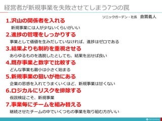 経営者が新規事業を失敗させてしまう7つの罠
1.沢山の関係者を入れる
新規事業には人が少ないくらいがいい
2.進捗の管理をしっかりする
事業として価値を生みだしていなければ、進捗はゼロである
3.結果よりも制約を重視させる
あらゆるものを逸脱したとしても、結果を出せば良い
4.既存事業と数字で比較する
どんな事業も最小は小さく始まる
5.新規事業の狙いが他にある
企業の思惑を入れてうまくいくほど、新規事業は甘くない
6.ロジカルにリスクを排除する
仮説検証こそ、新規事業
7.事業毎にチームを組み替える
継続させたチームの中でいくつもの事業を取り組む方がいい
ソニックガーデン・社長 倉貫義人
 