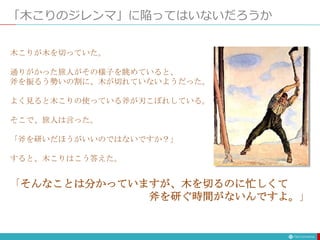 「木こりのジレンマ」に陥ってはいないだろうか
木こりが木を切っていた。
通りがかった旅人がその様子を眺めていると、
斧を振るう勢いの割に、木が切れていないようだった。
よく見ると木こりの使っている斧が刃こぼれしている。
そこで、旅人は言った。
「斧を研いだほうがいいのではないですか？」
すると、木こりはこう答えた。
「そんなことは分かっていますが、木を切るのに忙しくて
斧を研ぐ時間がないんですよ。」
 
