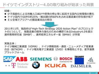 ドイツでインダストリー4.0の取り組みが始まった背景
49
経緯：
 少子高齢化による労働人口減少や原発の停止等に起因する国内立地環境の悪化
 ドイツ国内でGDPの約25%・輸出額の約60%を占める製造業の存在感が低下
 ＥＵ全域でアジアへの製造業流出の懸念
2011年11月、独政府は“High-Tech Strategy 2020 Action Plan” のプロジェク
トの1つとして、 独製造業の競争力強化のための構想であるIndustry4.0を提示
連邦教育研究省（BMBF）、連邦経済エネルギー省（BMWi）が所管
実施主体：
ドイツ機械工業連盟（VDMA）、ドイツ情報技術・通信・ニューメディア産業連
合会（BITKOM）、ドイツ電気電子工業連盟（ZVEI）を事務局とする、産学連携
プラットフォーム
 
