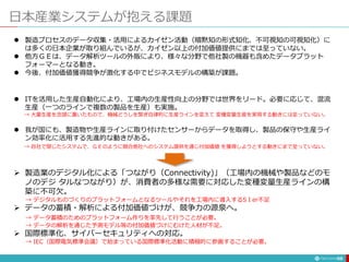 日本産業システムが抱える課題
58
 製造プロセスのデータ収集・活用によるカイゼン活動（暗黙知の形式知化、不可視知の可視知化）に
は多くの日本企業が取り組んでいるが、カイゼン以上の付加価値提供にまでは至っていない。
 他方ＧＥは、データ解析ツールの外販により、様々な分野で他社製の機器も含めたデータプラット
フォーマーとなる動き。
 今後、付加価値獲得競争が激化する中でビジネスモデルの構築が課題。
 ITを活用した生産自動化により、工場内の生産性向上の分野では世界をリード。必要に応じて、混流
生産（一つのラインで複数の製品を生産）も実施。
→ 大量生産を念頭に置いたもので、機械どうしを繋ぎ自律的に生産ラインを変えて 変種変量生産を実現する動きには至っていない。
 我が国にも、製造物や生産ラインに取り付けたセンサーからデータを取得し、製品の保守や生産ライ
ン効率化に活用する先進的な動きがある。
→ 自社で閉じたシステムで、ＧＥのように競合他社へのシステム提供を通じ付加価値 を獲得しようとする動きにまで至っていない。
 製造業のデジタル化による「つながり（Connectivity)」（工場内の機械や製品などのモ
ノのデジ タルなつながり）が、消費者の多様な需要に対応した変種変量生産ラインの構
築に不可欠。
→ デジタルものづくりのプラットフォームとなるツールやそれを工場内に導入するSＩer不足
 データの蓄積・解析による付加価値づけが、競争力の源泉へ。
→ データ蓄積のためのプラットフォーム作りを率先して行うことが必要。
→ データの解析を通じた予測モデル等の付加価値づけにむけた人材が不足。
 国際標準化、サイバーセキュリティへの対応。
→ IEC（国際電気標準会議）で始まっている国際標準化活動に積極的に参画することが必要。
 