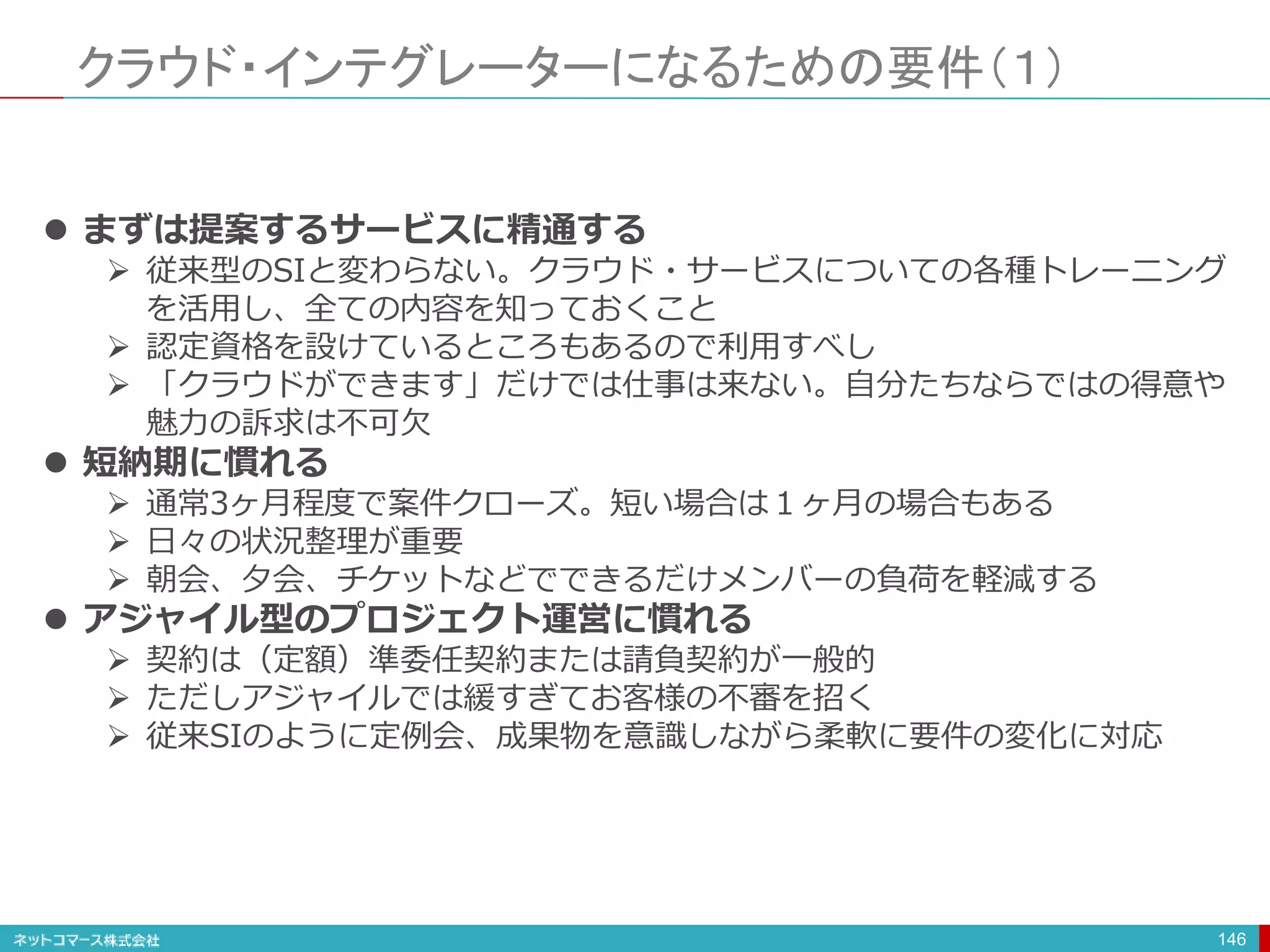 クラウド・インテグレーターになるための要件（１）
146
 まずは提案するサービスに精通する
 従来型のSIと変わらない。クラウド・サービスについての各種トレーニング
を活用し、全ての内容を知っておくこと
 認定資格を設けているところもあるので利用すべし
 「クラウドができます」だけでは仕事は来ない。自分たちならではの得意や
魅力の訴求は不可欠
 短納期に慣れる
 通常3ヶ月程度で案件クローズ。短い場合は１ヶ月の場合もある
 日々の状況整理が重要
 朝会、夕会、チケットなどでできるだけメンバーの負荷を軽減する
 アジャイル型のプロジェクト運営に慣れる
 契約は（定額）準委任契約または請負契約が一般的
 ただしアジャイルでは緩すぎてお客様の不審を招く
 従来SIのように定例会、成果物を意識しながら柔軟に要件の変化に対応
 